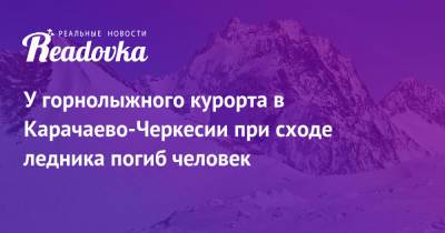 У горнолыжного курорта в Карачаево-Черкесии при сходе ледника погиб человек - readovka.news - респ. Карачаево-Черкесия