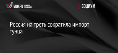 Герман Зверев - Россия на треть сократила импорт тунца - ivbg.ru - Россия - Украина