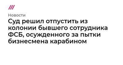 Суд решил отпустить из колонии бывшего сотрудника ФСБ, осужденного за пытки бизнесмена карабином - tvrain.ru - Кировская обл.