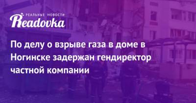 По делу о взрыве газа в доме в Ногинске задержан гендиректор частной компании - readovka.ru - Россия - Ногинск