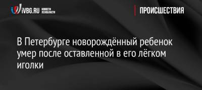 В Петербурге новорождённый ребенок умер после оставленной в его лёгком иголки - ivbg.ru - Украина - Санкт-Петербург - Петербург