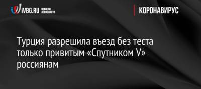 Турция разрешила въезд без теста только привитым «Спутником V» россиянам - ivbg.ru - Россия - Украина - Турция