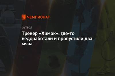 Игорь Черевченко - Тренер «Химок»: где-то не доработали и пропустили два мяча - championat.com - Уфа