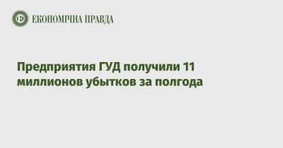 Предприятия ГУД получили 11 миллионов убытков за полгода - epravda.com.ua - Украина