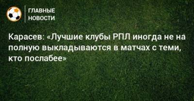 Сергей Карасев - Карасев: «Лучшие клубы РПЛ иногда не на полную выкладываются в матчах с теми, кто послабее» - bombardir.ru - Россия - Краснодар