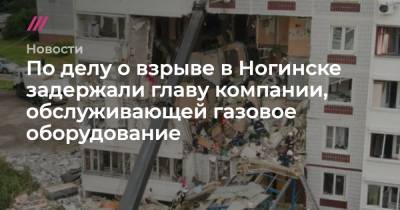 По делу о взрыве в Ногинске задержали главу компании, обслуживающей газовое оборудование - tvrain.ru - Ногинск