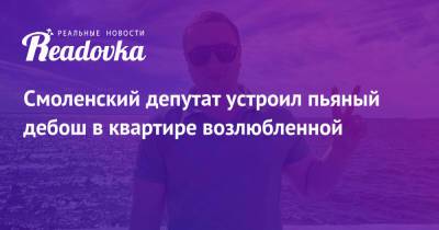 Смоленский депутат устроил пьяный дебош в квартире возлюбленной - readovka.ru - Россия - Смоленск