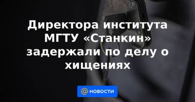 Директора института МГТУ «Станкин» задержали по делу о хищениях - news.mail.ru - Москва - Россия - Тверь