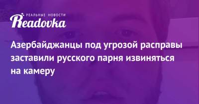 Азербайджанцы под угрозой расправы заставили русского парня извиняться на камеру - readovka.news - Азербайджан