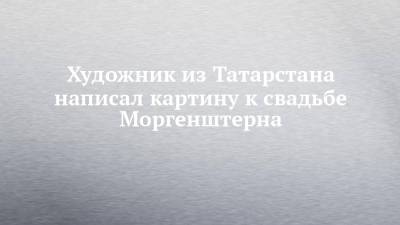 Художник из Татарстана написал картину к свадьбе Моргенштерна - chelny-izvest.ru - Молдавия - респ. Татарстан - Нижнекамск