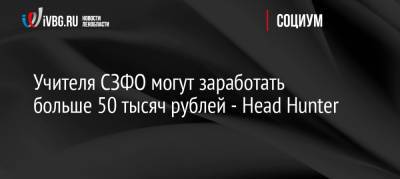 Учителя СЗФО могут заработать больше 50 тысяч рублей — Head Hunter - ivbg.ru - Россия - Украина - Ленинградская обл. - Санкт-Петербург - окр.Сзфо