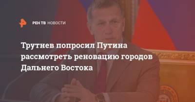 Владимир Путин - Юрий Трутнев - Трутнев попросил Путина рассмотреть реновацию городов Дальнего Востока - ren.tv - Россия - окр. Дальневосточный - Дальний Восток