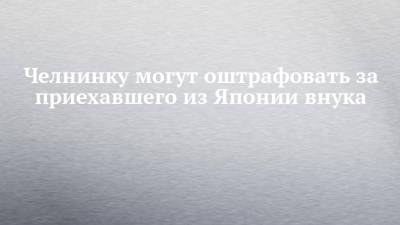 Челнинку могут оштрафовать за приехавшего из Японии внука - chelny-izvest.ru - Россия - Япония - Набережные Челны