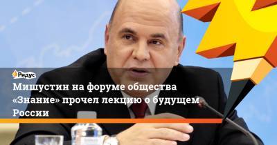 Михаил Мишустин - Мишустин нафоруме общества «Знание» прочел лекцию обудущем России - ridus.ru - Россия