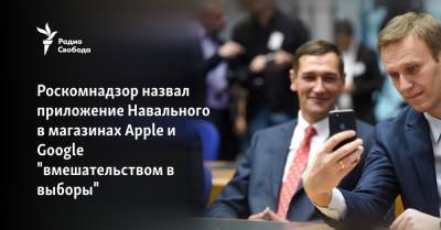 Роскомнадзор назвал приложение Навального в магазинах Apple и Google "вмешательством в выборы" - svoboda.org