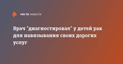 Врач "диагностировал" у детей рак для навязывания своих дорогих услуг - ren.tv - Англия - Великобритания