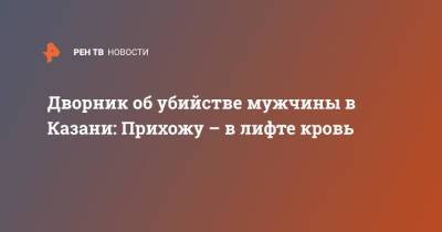 Дворник об убийстве мужчины в Казани: Прихожу – в лифте кровь - ren.tv - респ. Татарстан - Казань
