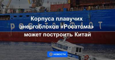 Корпуса плавучих энергоблоков «Росатома» может построить Китай - news.mail.ru - Китай - Чукотка