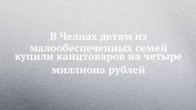 В Челнах детям из малообеспеченных семей купили канцтоваров на четыре миллиона рублей - chelny-izvest.ru - респ. Татарстан - Набережные Челны