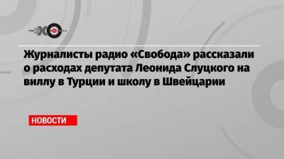 Леонид Слуцкий - Журналисты «Радио Свобода» рассказали о расходах депутата Леонида Слуцкого на виллу в Турции и школу в Швейцарии - echo.msk.ru - Швейцария - Турция
