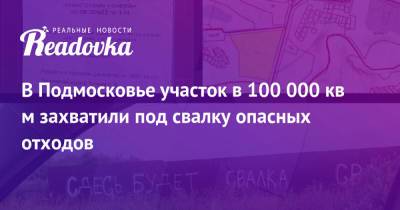 В Подмосковье участок в 100 000 кв м захватили под свалку опасных отходов - readovka.ru - Московская обл.