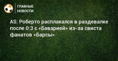 Роберто Серхи - AS: Роберто расплакался в раздевалке после 0:3 с «Баварией» из-за свиста фанатов «Барсы» - bombardir.ru