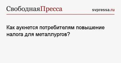 Как аукнется потребителям повышение налога для металлургов? - svpressa.ru - Россия