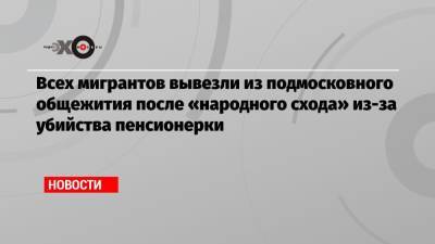 Всех мигрантов вывезли из подмосковного общежития после «народного схода» из-за убийства пенсионерки - echo.msk.ru - Московская обл. - Таджикистан - район Сергиево-Посадский