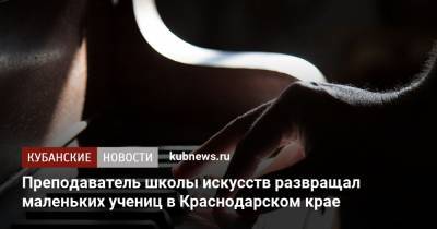 Преподаватель школы искусств развращал маленьких учениц в Краснодарском крае - kubnews.ru - Краснодарский край