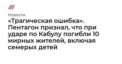 «Трагическая ошибка». Пентагон признал, что при ударе по Кабулу погибли 10 мирных жителей, включая семерых детей - tvrain.ru - Россия - Кабул