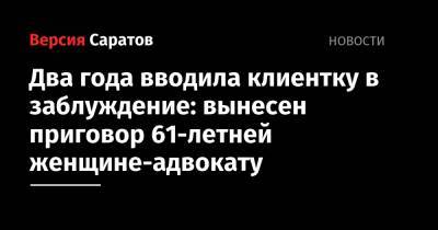 Два года вводила клиентку в заблуждение: вынесен приговор 61-летней женщине-адвокату - nversia.ru - Саратов