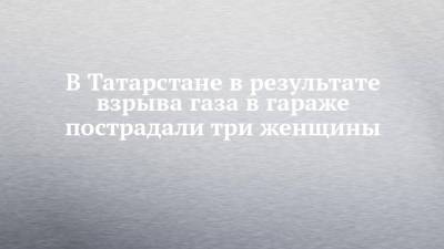 В Татарстане в результате взрыва газа в гараже пострадали три женщины - chelny-izvest.ru - респ. Татарстан - Набережные Челны - Альметьевск