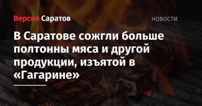 В Саратове сожгли больше полтонны мяса, изъятого в «Гагарине» - nversia.ru - Узбекистан - Турция - Душанбе - Саратов - Таджикистан