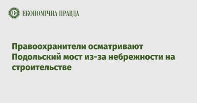 Правоохранители осматривают Подольский мост из-за небрежности на строительстве - epravda.com.ua - Украина - Киев - Строительство