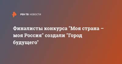 Финалисты конкурса "Моя страна - моя Россия" создали "Город будущего" - ren.tv - Россия