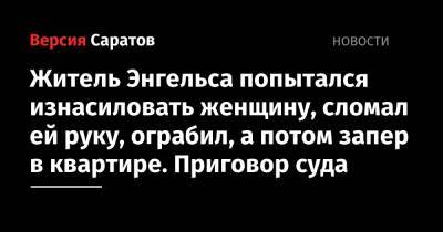 Житель Энгельса попытался изнасиловать женщину, сломал ей руку, ограбил, а потом запер в квартире. Приговор суда - nversia.ru - Россия - Саратовская обл. - Энгельс
