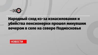 Народный сход из-за изнасилования и убийства пенсионерки прошел минувшим вечером в селе на севере Подмосковья - echo.msk.ru - Московская обл.