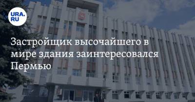 Дмитрий Махонин - Застройщик высочайшего в мире здания заинтересовался Пермью - ura.news - Пермь - Эмираты - Пермский край