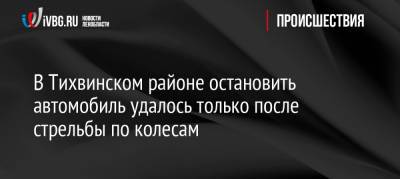 В Тихвинском районе остановить автомобиль удалось только после стрельбы по колесам - ivbg.ru - Россия - Украина - Ленинградская обл. - Санкт-Петербург - район Тихвинский