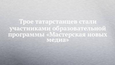 Трое татарстанцев стали участниками образовательной программы «Мастерская новых медиа» - chelny-izvest.ru - Россия