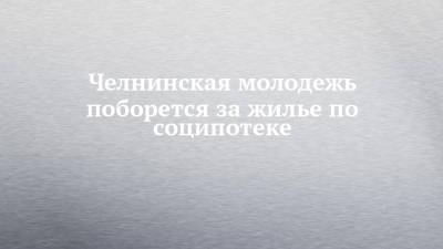 Челнинская молодежь поборется за жилье по соципотеке - chelny-izvest.ru - респ. Татарстан