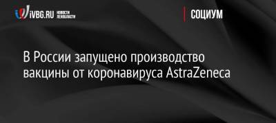 Василий Осьмаков - В России запущено производство вакцины от коронавируса AstraZeneca - koronavirus.center - Россия - Украина