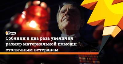 Сергей Собянин - Собянин вдва раза увеличил размер материальной помощи столичным ветеранам - ridus.ru - Москва