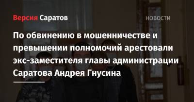 По обвинению в мошенничестве и превышении полномочий арестовали экс-заместителя главы администрации Саратова Андрея Гнусина - nversia.ru - Саратов
