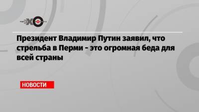 Владимир Путин - Константин Калинин - Президент Владимир Путин заявил, что стрельба в Перми — это огромная беда для всей страны - echo.msk.ru - Пермь - Пермский край