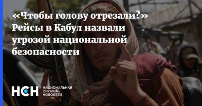 Александр Жилин - «Чтобы голову отрезали?» Рейсы в Кабул назвали угрозой национальной безопасности - nsn.fm - Россия - Афганистан