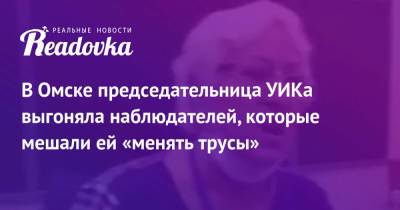 В Омске председательница УИКа выгоняла наблюдателей, которые мешали ей «менять трусы» - readovka.ru - Омск - Ивановская обл.