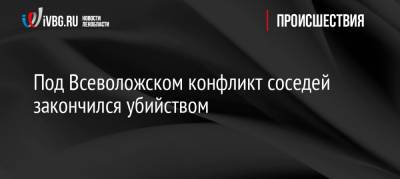 Под Всеволожском конфликт соседей закончился убийством - ivbg.ru - Иркутская обл. - Украина - р-н Всеволожский - Всеволожск - Ленобласть