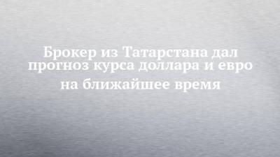 Брокер из Татарстана дал прогноз курса доллара и евро на ближайшее время - chelny-izvest.ru - респ. Татарстан