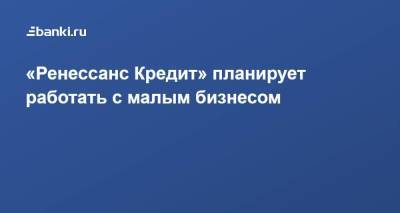 «Ренессанс Кредит» планирует работать с малым бизнесом - smartmoney.one